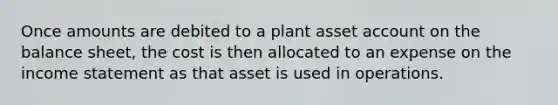 Once amounts are debited to a plant asset account on the balance sheet, the cost is then allocated to an expense on the income statement as that asset is used in operations.