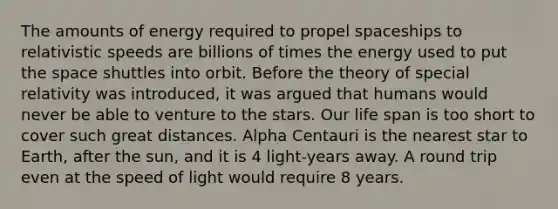 The amounts of energy required to propel spaceships to relativistic speeds are billions of times the energy used to put the space shuttles into orbit. Before the theory of special relativity was introduced, it was argued that humans would never be able to venture to the stars. Our life span is too short to cover such great distances. Alpha Centauri is the nearest star to Earth, after the sun, and it is 4 light-years away. A round trip even at the speed of light would require 8 years.