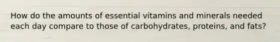 How do the amounts of essential vitamins and minerals needed each day compare to those of carbohydrates, proteins, and fats?