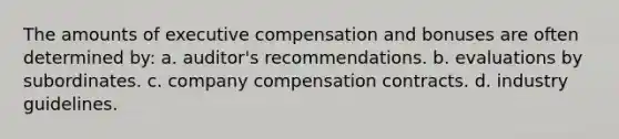 The amounts of executive compensation and bonuses are often determined by: a. auditor's recommendations. b. evaluations by subordinates. c. company compensation contracts. d. industry guidelines.