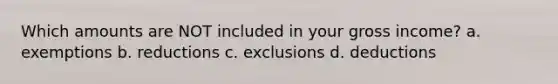 Which amounts are NOT included in your gross income? a. exemptions b. reductions c. exclusions d. deductions