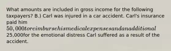 What amounts are included in gross income for the following taxpayers? B.) Carl was injured in a car accident. Carl's insurance paid him 50,000 to reimburse his medical expenses and an additional25,000for the emotional distress Carl suffered as a result of the accident.