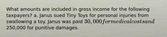 What amounts are included in gross income for the following taxpayers? a. Janus sued Tiny Toys for personal injuries from swallowing a toy. Janus was paid 30,000 for medical costs and250,000 for punitive damages.