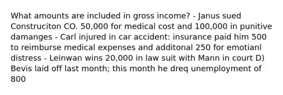 What amounts are included in gross income? - Janus sued Construciton CO. 50,000 for medical cost and 100,000 in punitive damanges - Carl injured in car accident: insurance paid him 500 to reimburse medical expenses and additonal 250 for emotianl distress - Leinwan wins 20,000 in law suit with Mann in court D) Bevis laid off last month; this month he dreq unemployment of 800