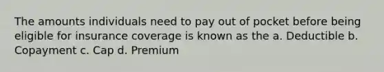 The amounts individuals need to pay out of pocket before being eligible for insurance coverage is known as the a. Deductible b. Copayment c. Cap d. Premium