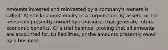 Amounts invested and reinvested by a company's owners is called: A) stockholders' equity in a corporation. B) assets, or the resources presently owned by a business that generate future economic benefits. C) a trial balance, proving that all amounts are accounted for. D) liabilities, or the amounts presently owed by a business.