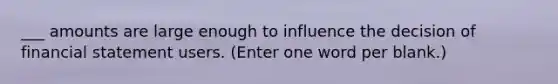 ___ amounts are large enough to influence the decision of financial statement users. (Enter one word per blank.)