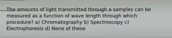 The amounts of light transmitted through a samples can be measured as a function of wave length through which procedure? a) Chromatography b) Spectroscopy c) Electrophoresis d) None of these