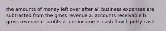 the amounts of money left over after all business expenses are subtracted from the gross revenue a. accounts receivable b. gross revenue c. profits d. net income e. cash flow f. petty cash