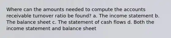 Where can the amounts needed to compute the accounts receivable turnover ratio be found? a. The income statement b. The balance sheet c. The statement of cash flows d. Both the income statement and balance sheet