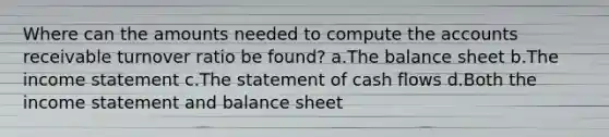 Where can the amounts needed to compute the accounts receivable turnover ratio be found? a.The balance sheet b.The income statement c.The statement of cash flows d.Both the income statement and balance sheet