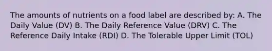 The amounts of nutrients on a food label are described by: A. The Daily Value (DV) B. The Daily Reference Value (DRV) C. The Reference Daily Intake (RDI) D. The Tolerable Upper Limit (TOL)