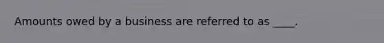 Amounts owed by a business are referred to as ____.