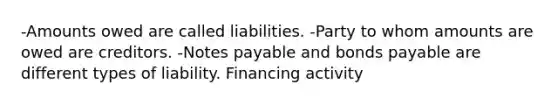 -Amounts owed are called liabilities. -Party to whom amounts are owed are creditors. -Notes payable and bonds payable are different types of liability. Financing activity