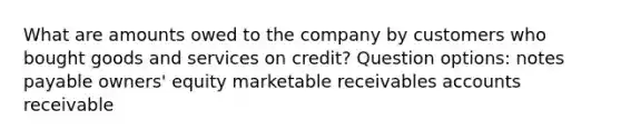 What are amounts owed to the company by customers who bought goods and services on credit? Question options: notes payable owners' equity marketable receivables accounts receivable