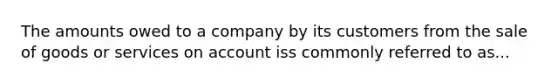 The amounts owed to a company by its customers from the sale of goods or services on account iss commonly referred to as...