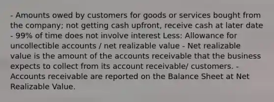 - Amounts owed by customers for goods or services bought from the company; not getting cash upfront, receive cash at later date - 99% of time does not involve interest Less: Allowance for uncollectible accounts / net realizable value - Net realizable value is the amount of the accounts receivable that the business expects to collect from its account receivable/ customers. - Accounts receivable are reported on the Balance Sheet at Net Realizable Value.