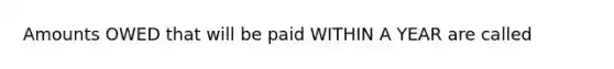 Amounts OWED that will be paid WITHIN A YEAR are called