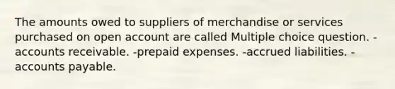 The amounts owed to suppliers of merchandise or services purchased on open account are called Multiple choice question. -accounts receivable. -<a href='https://www.questionai.com/knowledge/kUVcSWv2zu-prepaid-expenses' class='anchor-knowledge'>prepaid expenses</a>. -accrued liabilities. -<a href='https://www.questionai.com/knowledge/kWc3IVgYEK-accounts-payable' class='anchor-knowledge'>accounts payable</a>.