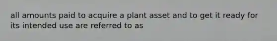 all amounts paid to acquire a plant asset and to get it ready for its intended use are referred to as