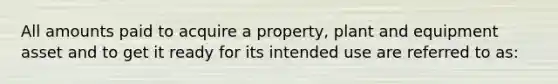 All amounts paid to acquire a property, plant and equipment asset and to get it ready for its intended use are referred to as: