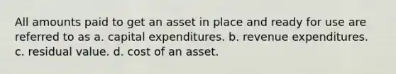 All amounts paid to get an asset in place and ready for use are referred to as a. capital expenditures. b. revenue expenditures. c. residual value. d. cost of an asset.