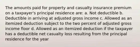 The amounts paid for property and casualty insurance premium on a taxpayer's principal residence are: a. Not deductible b. Deductible in arriving at adjusted gross income c. Allowed as an itemized deduction subject to the two percent of adjusted gross income floor d. Allowed as an itemized deduction if the taxpayer has a deductible net casualty loss resulting from the principal residence for the year