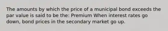 The amounts by which the price of a municipal bond exceeds the par value is said to be the: Premium When interest rates go down, bond prices in the secondary market go up.