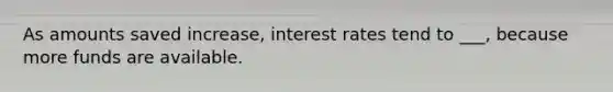 As amounts saved increase, interest rates tend to ___, because more funds are available.