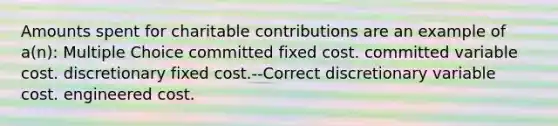 Amounts spent for charitable contributions are an example of a(n): Multiple Choice committed fixed cost. committed variable cost. discretionary fixed cost.--Correct discretionary variable cost. engineered cost.