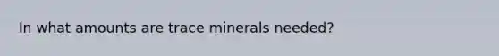 In what amounts are trace minerals needed?