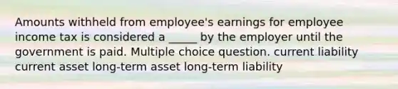 Amounts withheld from employee's earnings for employee income tax is considered a _____ by the employer until the government is paid. Multiple choice question. current liability current asset long-term asset long-term liability