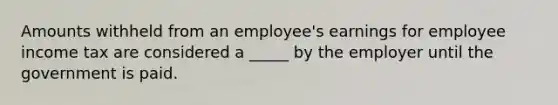 Amounts withheld from an employee's earnings for employee income tax are considered a _____ by the employer until the government is paid.