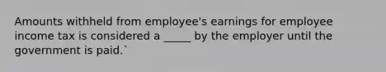 Amounts withheld from employee's earnings for employee income tax is considered a _____ by the employer until the government is paid.`