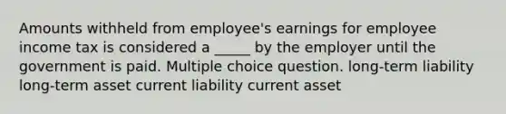 Amounts withheld from employee's earnings for employee income tax is considered a _____ by the employer until the government is paid. Multiple choice question. long-term liability long-term asset current liability current asset