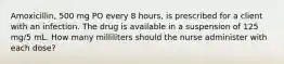 Amoxicillin, 500 mg PO every 8 hours, is prescribed for a client with an infection. The drug is available in a suspension of 125 mg/5 mL. How many milliliters should the nurse administer with each dose?