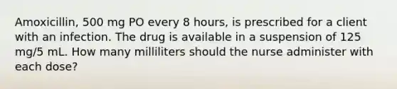 Amoxicillin, 500 mg PO every 8 hours, is prescribed for a client with an infection. The drug is available in a suspension of 125 mg/5 mL. How many milliliters should the nurse administer with each dose?