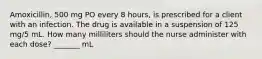 Amoxicillin, 500 mg PO every 8 hours, is prescribed for a client with an infection. The drug is available in a suspension of 125 mg/5 mL. How many milliliters should the nurse administer with each dose? _______ mL