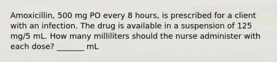 Amoxicillin, 500 mg PO every 8 hours, is prescribed for a client with an infection. The drug is available in a suspension of 125 mg/5 mL. How many milliliters should the nurse administer with each dose? _______ mL