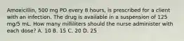 Amoxicillin, 500 mg PO every 8 hours, is prescribed for a client with an infection. The drug is available in a suspension of 125 mg/5 mL. How many milliliters should the nurse administer with each dose? A. 10 B. 15 C. 20 D. 25