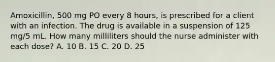 Amoxicillin, 500 mg PO every 8 hours, is prescribed for a client with an infection. The drug is available in a suspension of 125 mg/5 mL. How many milliliters should the nurse administer with each dose? A. 10 B. 15 C. 20 D. 25