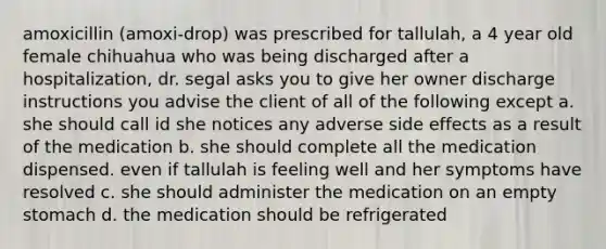 amoxicillin (amoxi-drop) was prescribed for tallulah, a 4 year old female chihuahua who was being discharged after a hospitalization, dr. segal asks you to give her owner discharge instructions you advise the client of all of the following except a. she should call id she notices any adverse side effects as a result of the medication b. she should complete all the medication dispensed. even if tallulah is feeling well and her symptoms have resolved c. she should administer the medication on an empty stomach d. the medication should be refrigerated