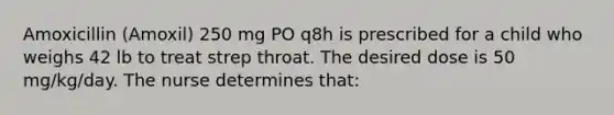 Amoxicillin (Amoxil) 250 mg PO q8h is prescribed for a child who weighs 42 lb to treat strep throat. The desired dose is 50 mg/kg/day. The nurse determines that: