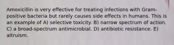 Amoxicillin is very effective for treating infections with Gram-positive bacteria but rarely causes side effects in humans. This is an example of A) selective toxicity. B) narrow spectrum of action. C) a broad-spectrum antimicrobial. D) antibiotic resistance. E) altruism.