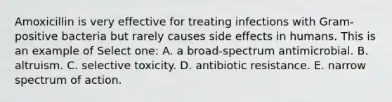 Amoxicillin is very effective for treating infections with Gram-positive bacteria but rarely causes side effects in humans. This is an example of Select one: A. a broad-spectrum antimicrobial. B. altruism. C. selective toxicity. D. antibiotic resistance. E. narrow spectrum of action.