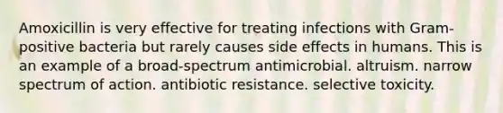 Amoxicillin is very effective for treating infections with Gram-positive bacteria but rarely causes side effects in humans. This is an example of a broad-spectrum antimicrobial. altruism. narrow spectrum of action. antibiotic resistance. selective toxicity.