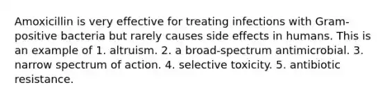 Amoxicillin is very effective for treating infections with Gram-positive bacteria but rarely causes side effects in humans. This is an example of 1. altruism. 2. a broad-spectrum antimicrobial. 3. narrow spectrum of action. 4. selective toxicity. 5. antibiotic resistance.