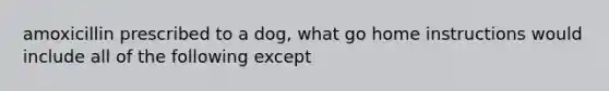 amoxicillin prescribed to a dog, what go home instructions would include all of the following except