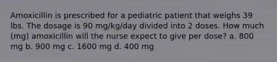 Amoxicillin is prescribed for a pediatric patient that weighs 39 lbs. The dosage is 90 mg/kg/day divided into 2 doses. How much (mg) amoxicillin will the nurse expect to give per dose? a. 800 mg b. 900 mg c. 1600 mg d. 400 mg