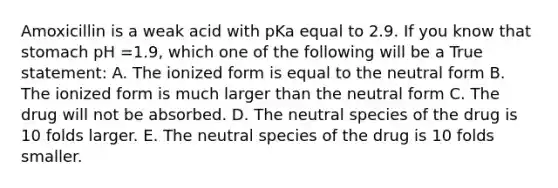 Amoxicillin is a weak acid with pKa equal to 2.9. If you know that stomach pH =1.9, which one of the following will be a True statement: A. The ionized form is equal to the neutral form B. The ionized form is much larger than the neutral form C. The drug will not be absorbed. D. The neutral species of the drug is 10 folds larger. E. The neutral species of the drug is 10 folds smaller.